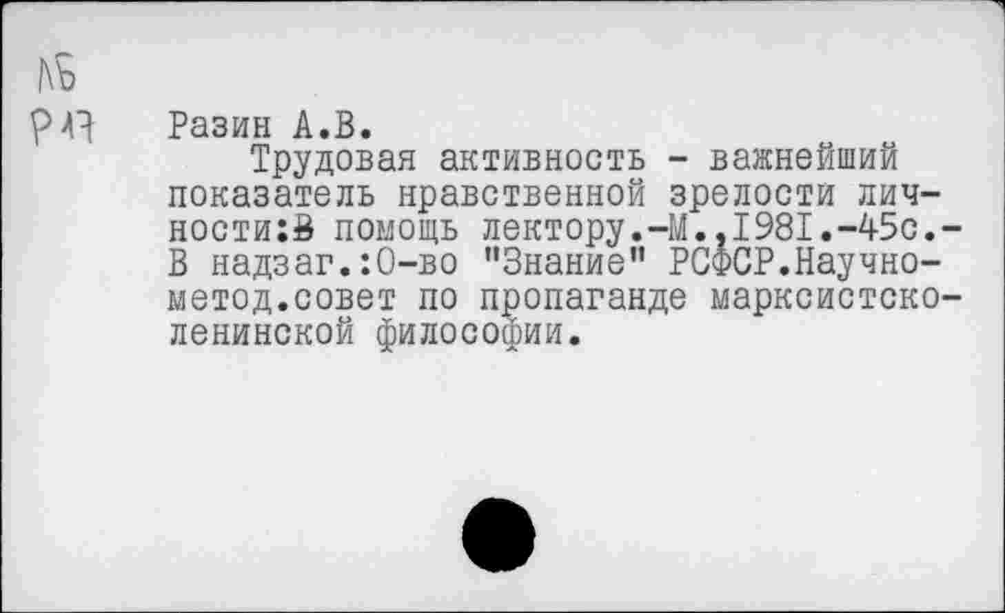 ﻿Разин А.В.
Трудовая активность - важнейший показатель нравственной зрелости лич-ности:В помощь лектору.-М.,1981.-45с. В надзаг.:0-во ’’Знание” РСФСР.Научно-метод.совет по пропаганде марксистско ленинской философии.